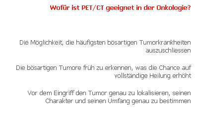 Text Box: Wof�r ist PET/CT geeignet in der Onkologie?
&nbsp;
Die M�glichkeit, die h�ufigsten b�sartigen Tumorkrankheiten auszuschliessen
Die b�sartigen Tumore fr�h zu erkennen, was die Chance auf vollst�ndige Heilung erh�ht
Vor dem Eingriff den Tumor genau zu lokalisieren, seinen Charakter und seinen Umfang genau zu bestimmen
Die Wirksamkeit der Behandlung zu bestimmen
Die geeigneteste Behandlung auszuw�hlen
Die Metastasen oder die Rezidive (Wiederauftreten der Krankheit) am fr�hesten zu erkennen
Die Entfernung von Tumoren und die vollst�ndige Heilung zu best�tigen.
