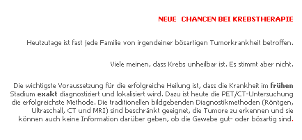 Text Box: NEUE CHANCEN BEI KREBSTHERAPIE
Heutzutage ist fast jede Familie von irgendeiner b�sartigen Tumorkrankheit betroffen.
Viele meinen, dass Krebs unheilbar ist. Es stimmt aber nicht.
Die wichtigste Voraussetzung f�r die erfolgreiche Heilung ist, dass die Krankheit im fr�hen Stadium exakt diagnostiziert und lokalisiert wird. Dazu ist heute die PET/CT-Untersuchung die erfolgreichste Methode. Die traditionellen bildgebenden Diagnostikmethoden (R�ntgen, Ultraschall, CT und MRI) sind beschr�nkt geeignet, die Tumore zu erkennen und sie k�nnen auch keine Information dar�ber geben, ob die Gewebe gut- oder b�sartig sind.
&nbsp;
